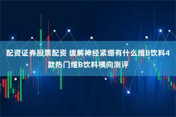 配资证券股票配资 缓解神经紧绷有什么维B饮料4款热门维B饮料横向测评